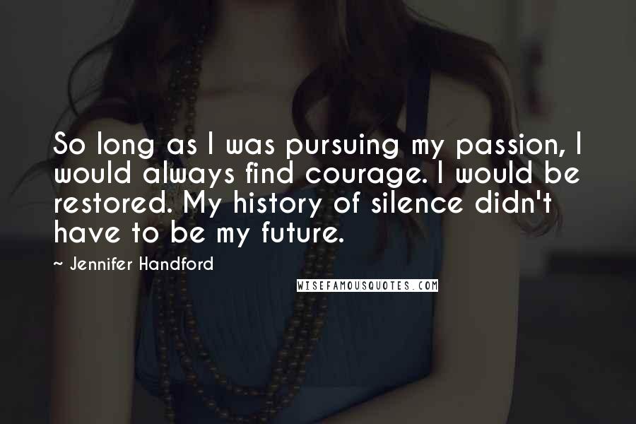 Jennifer Handford Quotes: So long as I was pursuing my passion, I would always find courage. I would be restored. My history of silence didn't have to be my future.