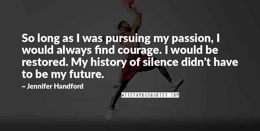 Jennifer Handford Quotes: So long as I was pursuing my passion, I would always find courage. I would be restored. My history of silence didn't have to be my future.