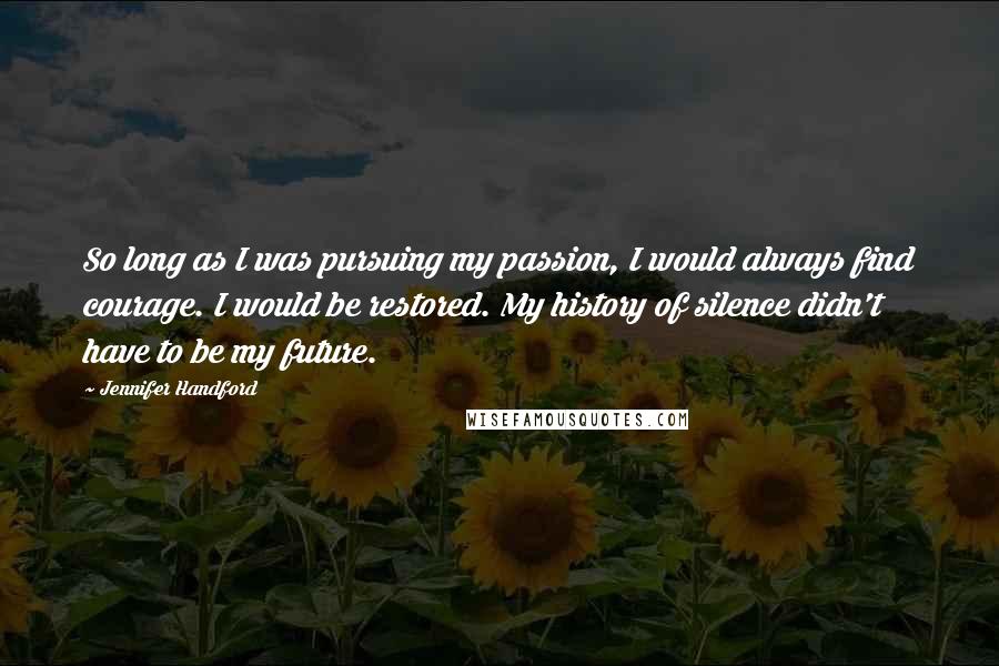 Jennifer Handford Quotes: So long as I was pursuing my passion, I would always find courage. I would be restored. My history of silence didn't have to be my future.