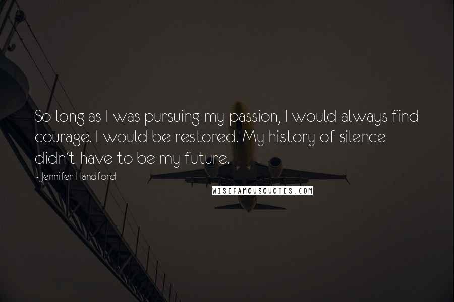 Jennifer Handford Quotes: So long as I was pursuing my passion, I would always find courage. I would be restored. My history of silence didn't have to be my future.