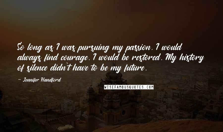 Jennifer Handford Quotes: So long as I was pursuing my passion, I would always find courage. I would be restored. My history of silence didn't have to be my future.