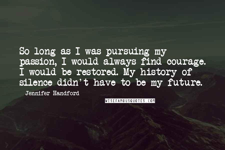 Jennifer Handford Quotes: So long as I was pursuing my passion, I would always find courage. I would be restored. My history of silence didn't have to be my future.