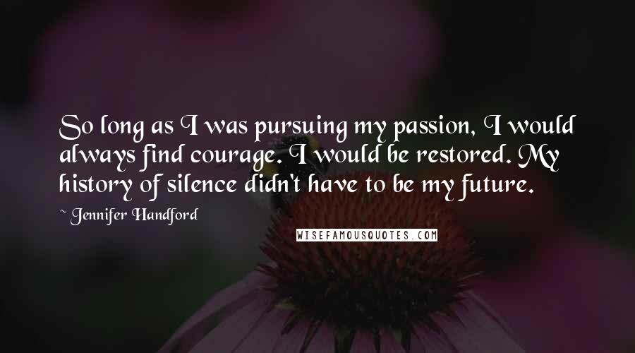 Jennifer Handford Quotes: So long as I was pursuing my passion, I would always find courage. I would be restored. My history of silence didn't have to be my future.