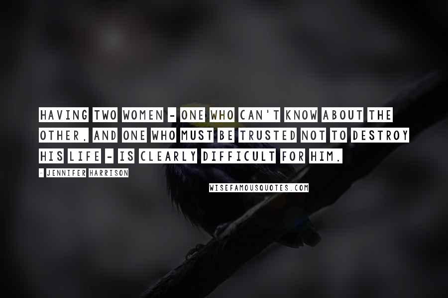 Jennifer Harrison Quotes: Having two women - one who can't know about the other, and one who must be trusted not to destroy his life - is clearly difficult for him.