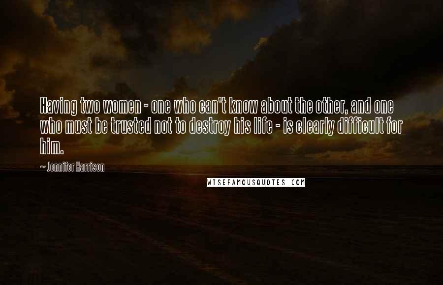 Jennifer Harrison Quotes: Having two women - one who can't know about the other, and one who must be trusted not to destroy his life - is clearly difficult for him.