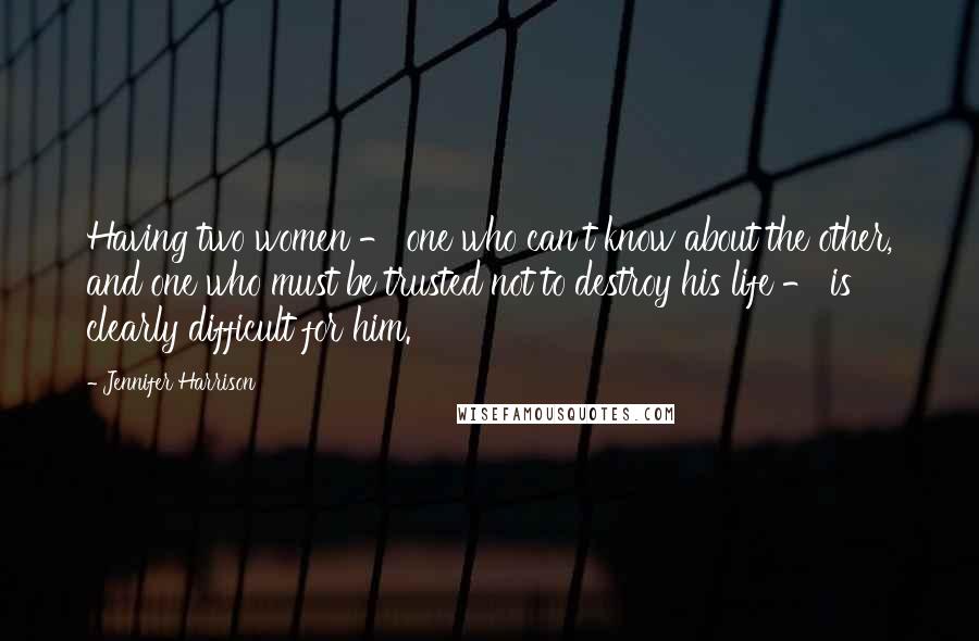 Jennifer Harrison Quotes: Having two women - one who can't know about the other, and one who must be trusted not to destroy his life - is clearly difficult for him.