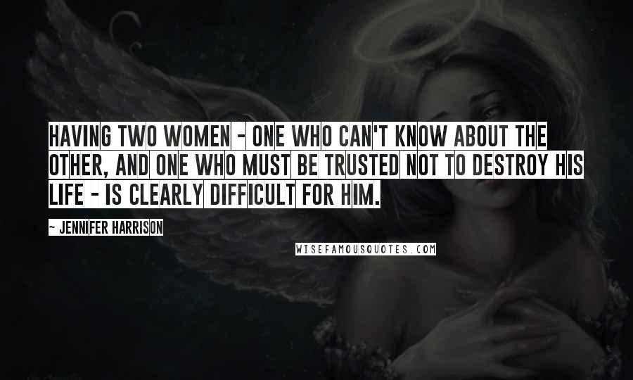 Jennifer Harrison Quotes: Having two women - one who can't know about the other, and one who must be trusted not to destroy his life - is clearly difficult for him.