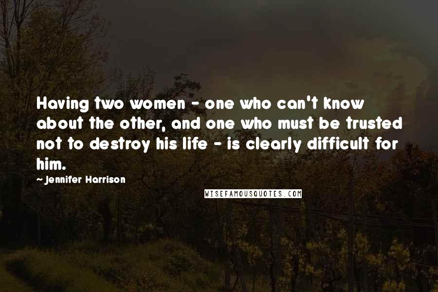 Jennifer Harrison Quotes: Having two women - one who can't know about the other, and one who must be trusted not to destroy his life - is clearly difficult for him.