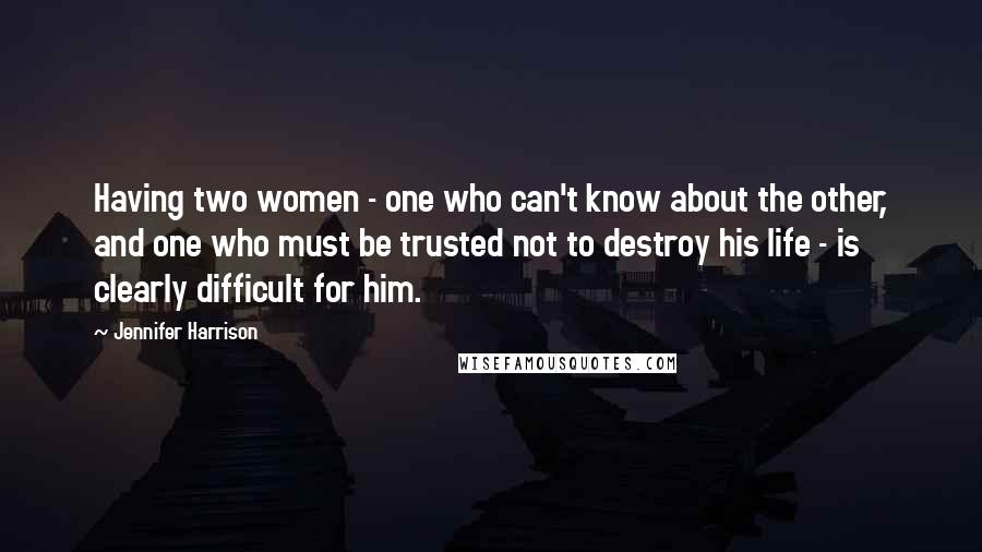 Jennifer Harrison Quotes: Having two women - one who can't know about the other, and one who must be trusted not to destroy his life - is clearly difficult for him.