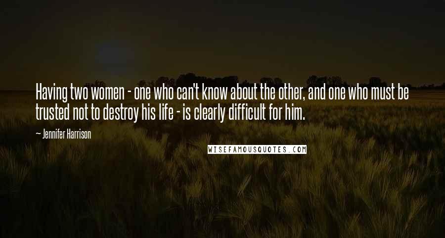 Jennifer Harrison Quotes: Having two women - one who can't know about the other, and one who must be trusted not to destroy his life - is clearly difficult for him.
