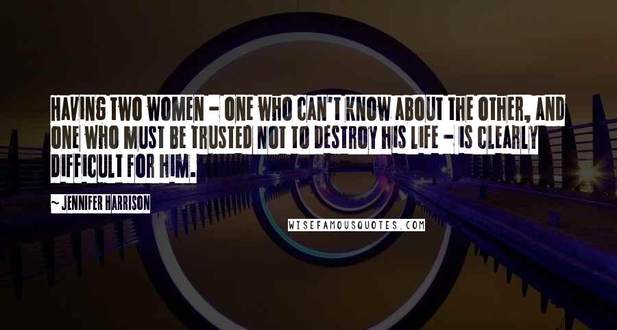 Jennifer Harrison Quotes: Having two women - one who can't know about the other, and one who must be trusted not to destroy his life - is clearly difficult for him.