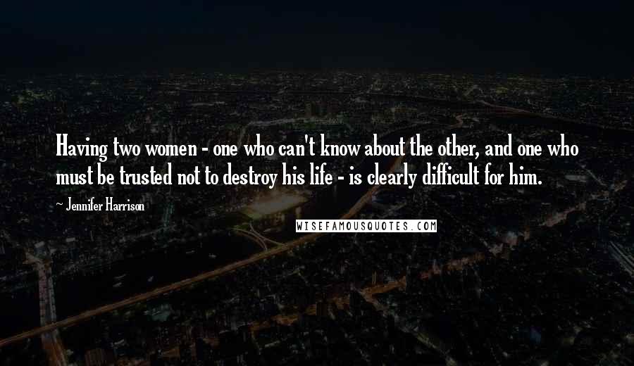 Jennifer Harrison Quotes: Having two women - one who can't know about the other, and one who must be trusted not to destroy his life - is clearly difficult for him.