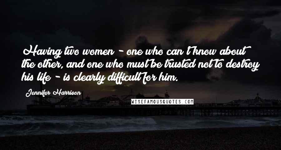 Jennifer Harrison Quotes: Having two women - one who can't know about the other, and one who must be trusted not to destroy his life - is clearly difficult for him.