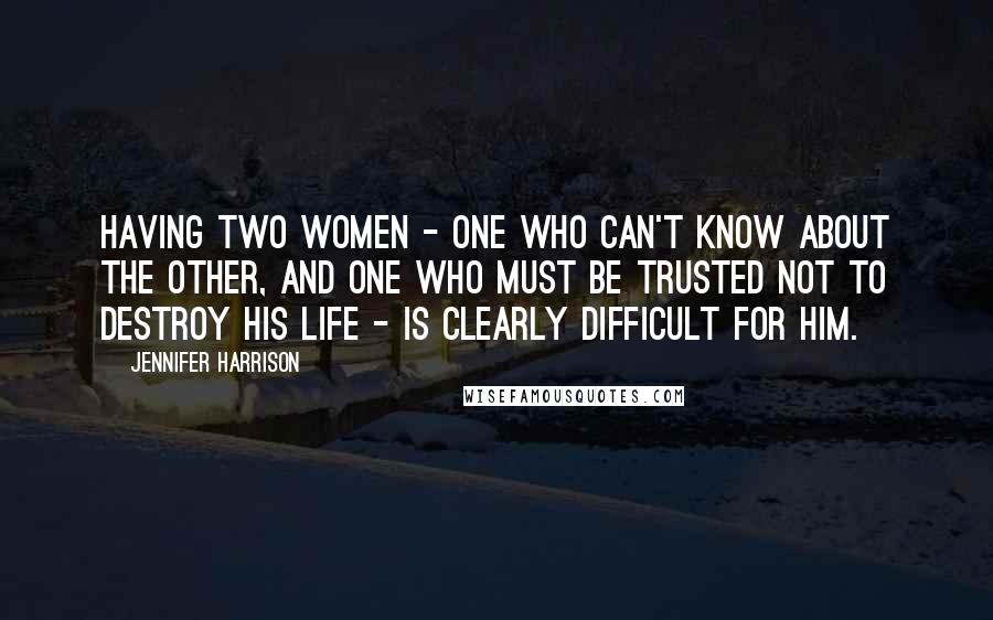 Jennifer Harrison Quotes: Having two women - one who can't know about the other, and one who must be trusted not to destroy his life - is clearly difficult for him.