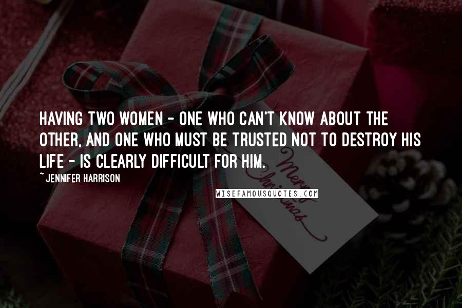 Jennifer Harrison Quotes: Having two women - one who can't know about the other, and one who must be trusted not to destroy his life - is clearly difficult for him.