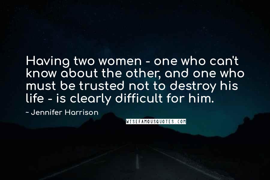 Jennifer Harrison Quotes: Having two women - one who can't know about the other, and one who must be trusted not to destroy his life - is clearly difficult for him.