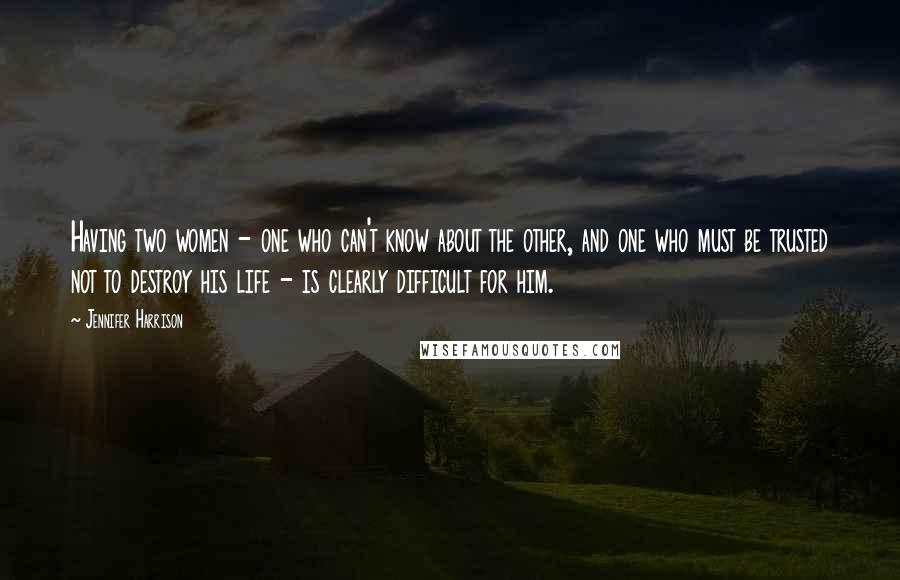 Jennifer Harrison Quotes: Having two women - one who can't know about the other, and one who must be trusted not to destroy his life - is clearly difficult for him.