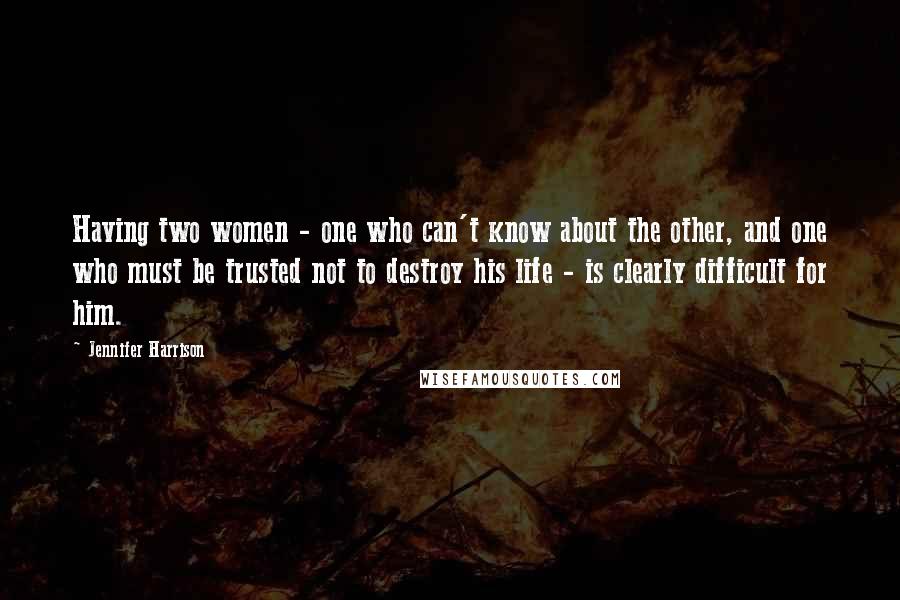 Jennifer Harrison Quotes: Having two women - one who can't know about the other, and one who must be trusted not to destroy his life - is clearly difficult for him.