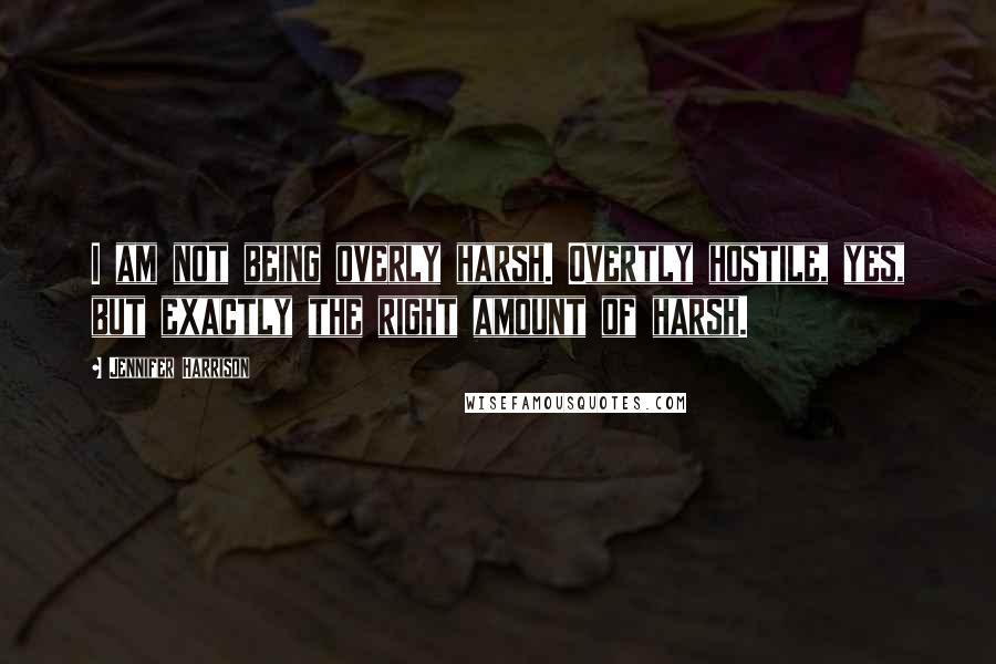 Jennifer Harrison Quotes: I am not being overly harsh. Overtly hostile, yes, but exactly the right amount of harsh.