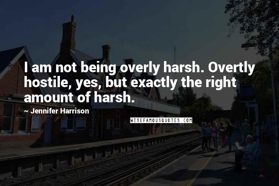 Jennifer Harrison Quotes: I am not being overly harsh. Overtly hostile, yes, but exactly the right amount of harsh.