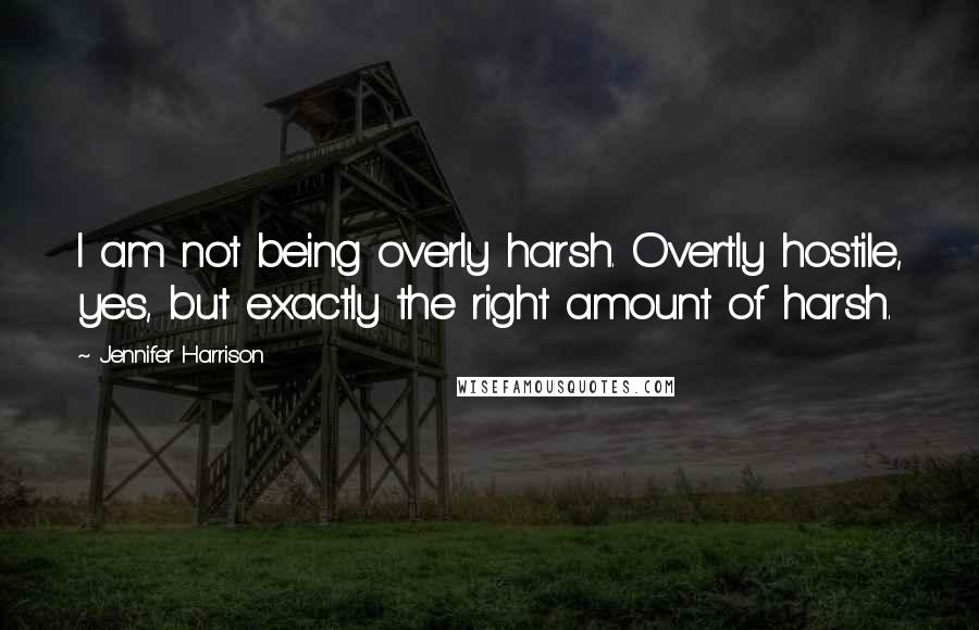 Jennifer Harrison Quotes: I am not being overly harsh. Overtly hostile, yes, but exactly the right amount of harsh.