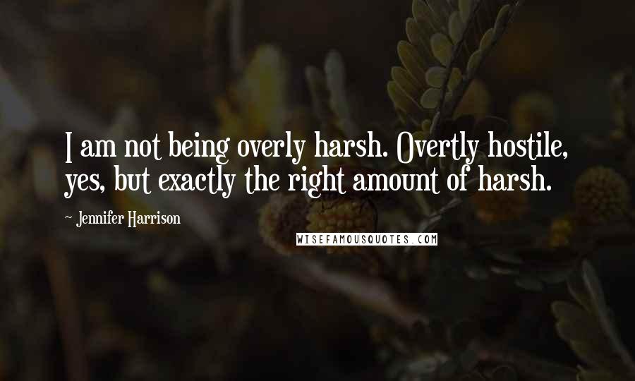 Jennifer Harrison Quotes: I am not being overly harsh. Overtly hostile, yes, but exactly the right amount of harsh.