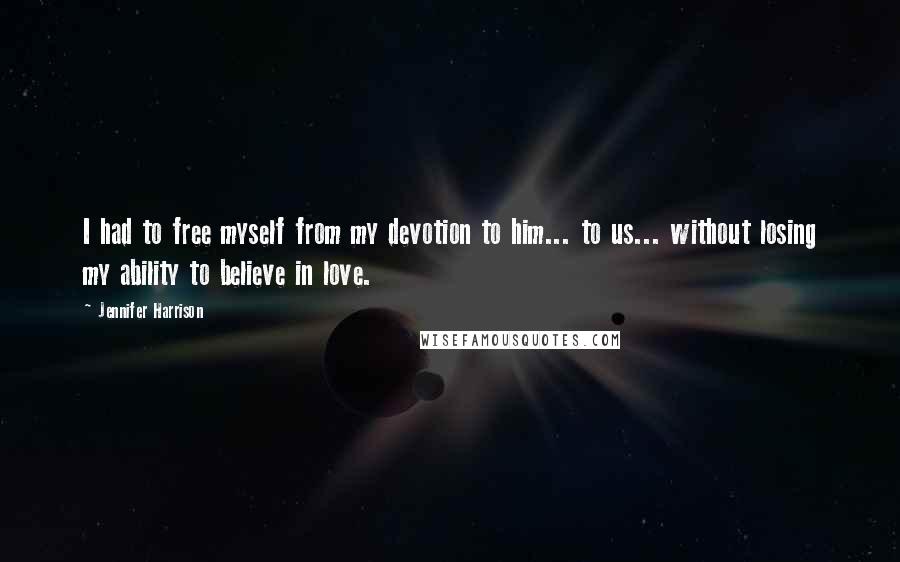 Jennifer Harrison Quotes: I had to free myself from my devotion to him... to us... without losing my ability to believe in love.