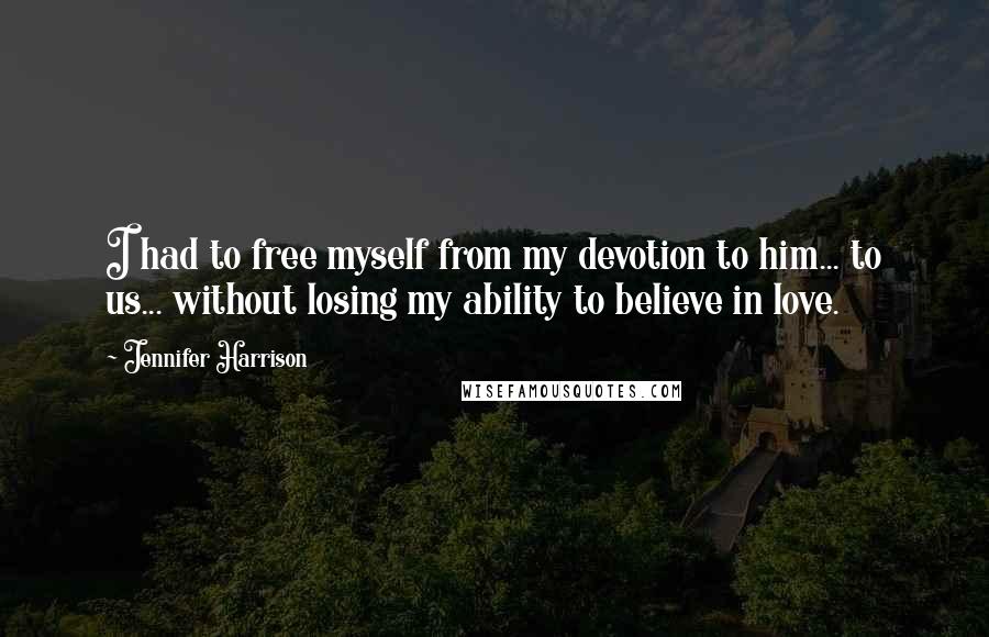 Jennifer Harrison Quotes: I had to free myself from my devotion to him... to us... without losing my ability to believe in love.