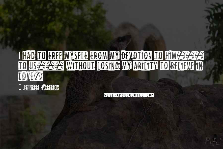 Jennifer Harrison Quotes: I had to free myself from my devotion to him... to us... without losing my ability to believe in love.