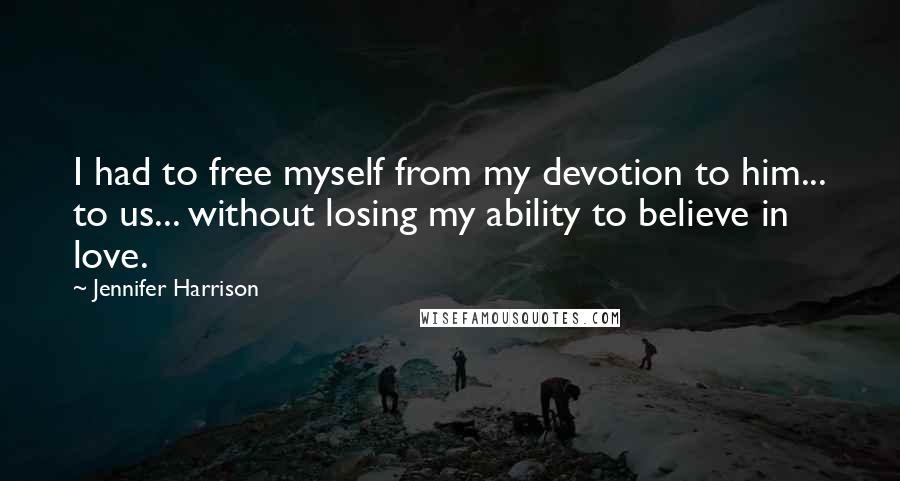 Jennifer Harrison Quotes: I had to free myself from my devotion to him... to us... without losing my ability to believe in love.
