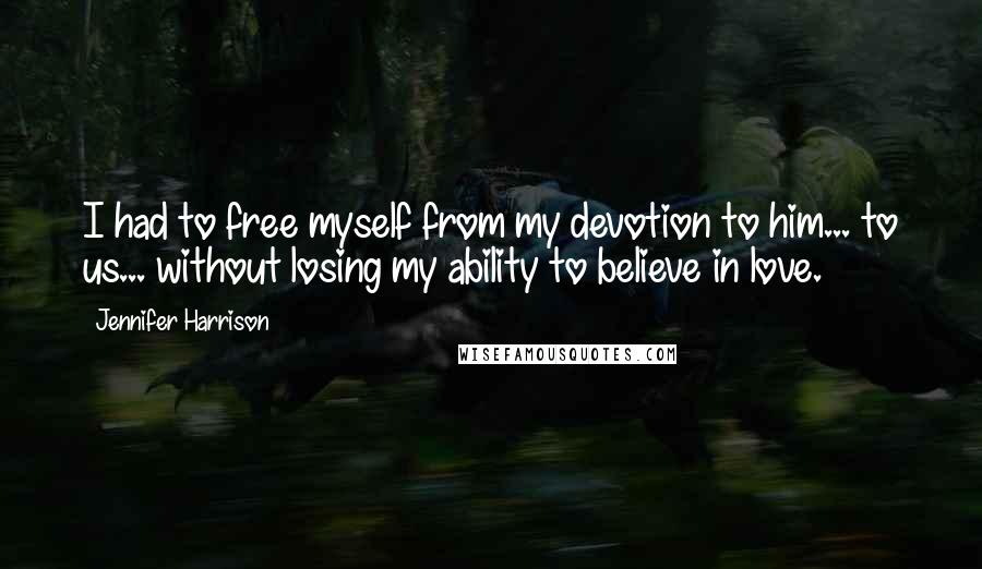Jennifer Harrison Quotes: I had to free myself from my devotion to him... to us... without losing my ability to believe in love.