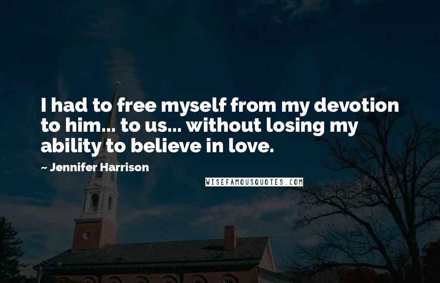 Jennifer Harrison Quotes: I had to free myself from my devotion to him... to us... without losing my ability to believe in love.