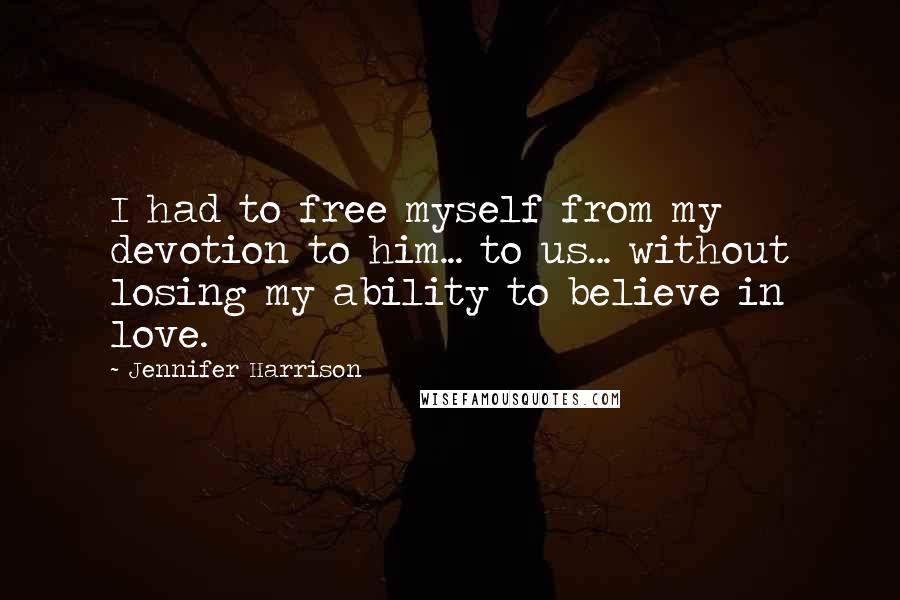 Jennifer Harrison Quotes: I had to free myself from my devotion to him... to us... without losing my ability to believe in love.