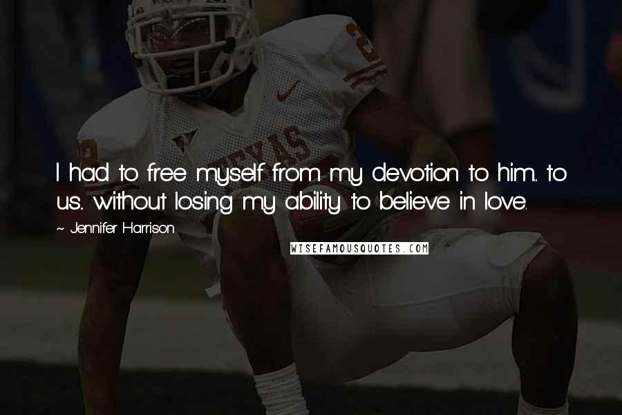Jennifer Harrison Quotes: I had to free myself from my devotion to him... to us... without losing my ability to believe in love.