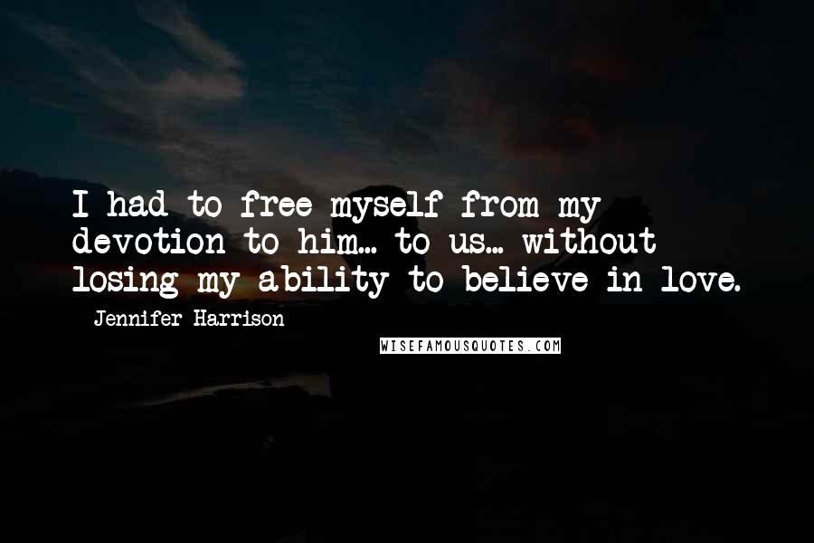Jennifer Harrison Quotes: I had to free myself from my devotion to him... to us... without losing my ability to believe in love.
