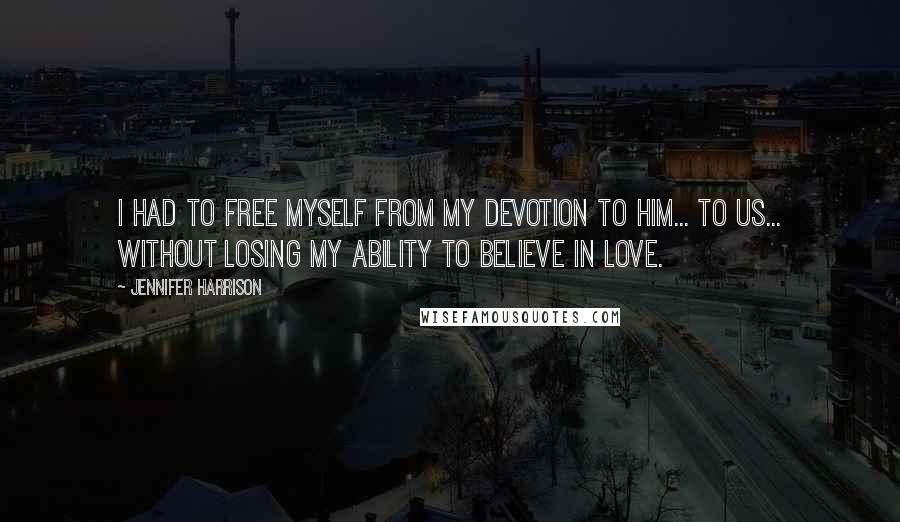 Jennifer Harrison Quotes: I had to free myself from my devotion to him... to us... without losing my ability to believe in love.