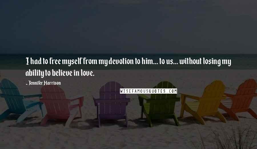 Jennifer Harrison Quotes: I had to free myself from my devotion to him... to us... without losing my ability to believe in love.