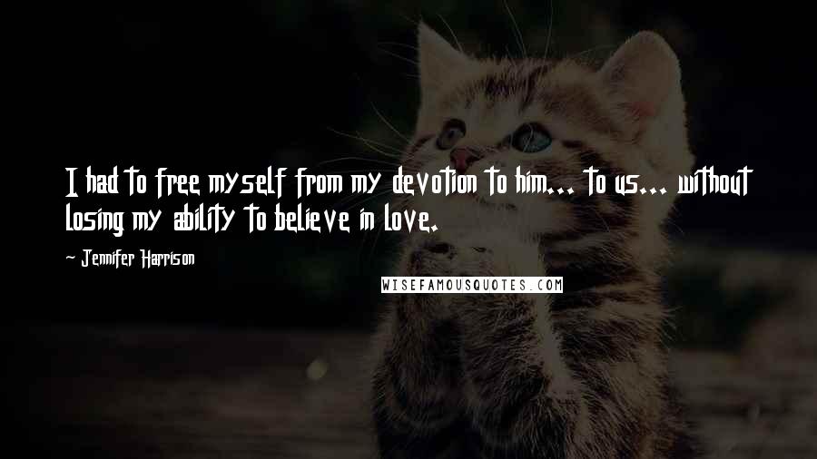 Jennifer Harrison Quotes: I had to free myself from my devotion to him... to us... without losing my ability to believe in love.