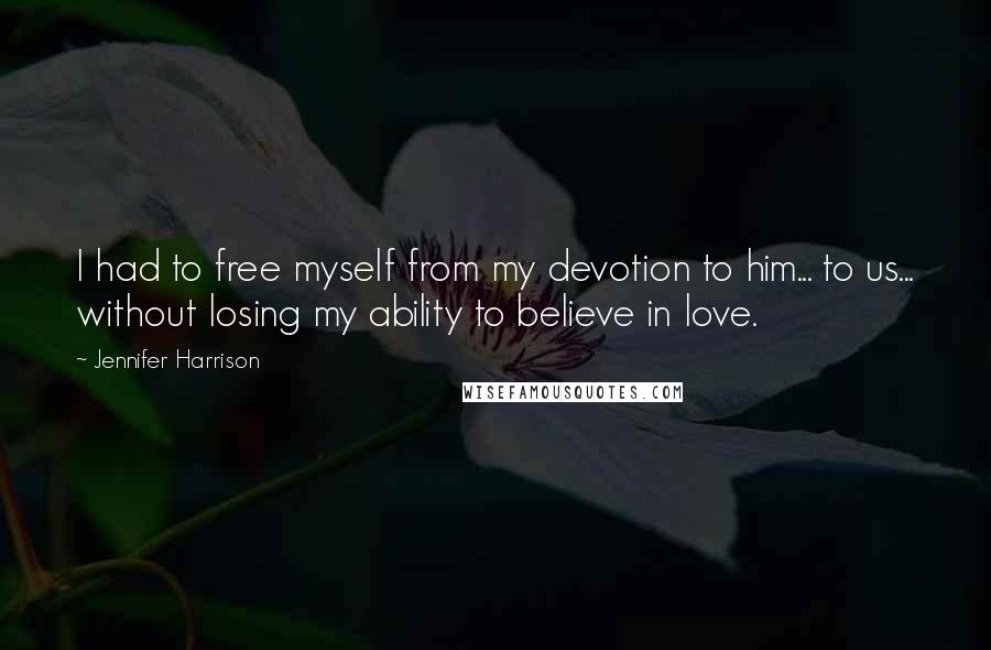 Jennifer Harrison Quotes: I had to free myself from my devotion to him... to us... without losing my ability to believe in love.