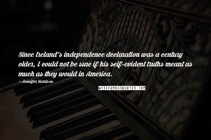 Jennifer Harrison Quotes: Since Ireland's independence declaration was a century older, I could not be sure if his self-evident truths meant as much as they would in America.