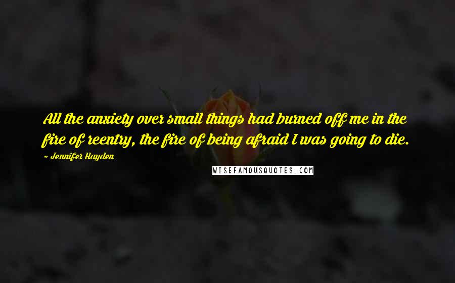 Jennifer Hayden Quotes: All the anxiety over small things had burned off me in the fire of reentry, the fire of being afraid I was going to die.