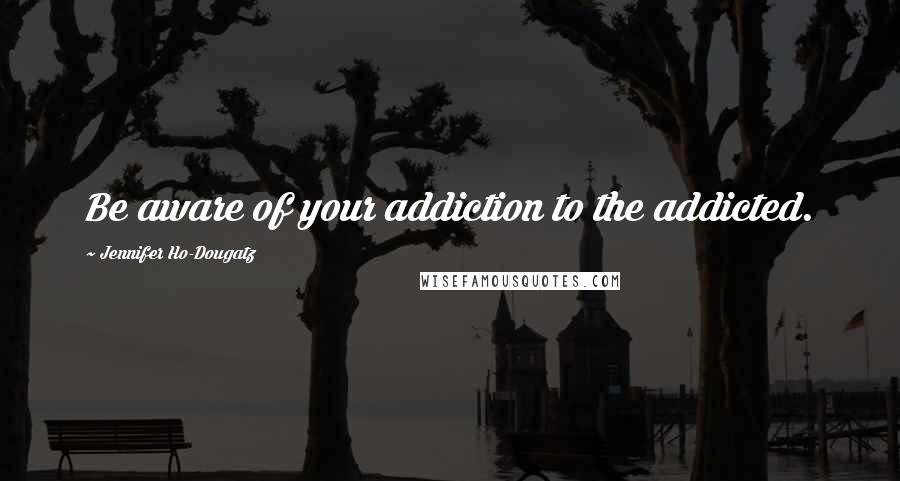 Jennifer Ho-Dougatz Quotes: Be aware of your addiction to the addicted.