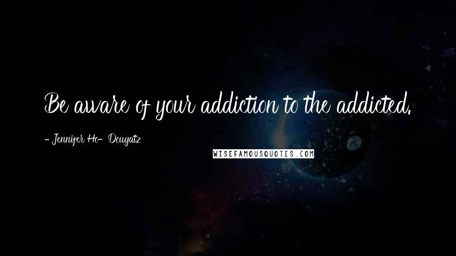 Jennifer Ho-Dougatz Quotes: Be aware of your addiction to the addicted.