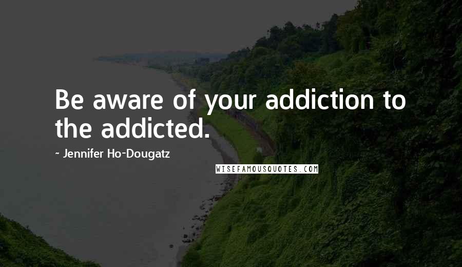 Jennifer Ho-Dougatz Quotes: Be aware of your addiction to the addicted.