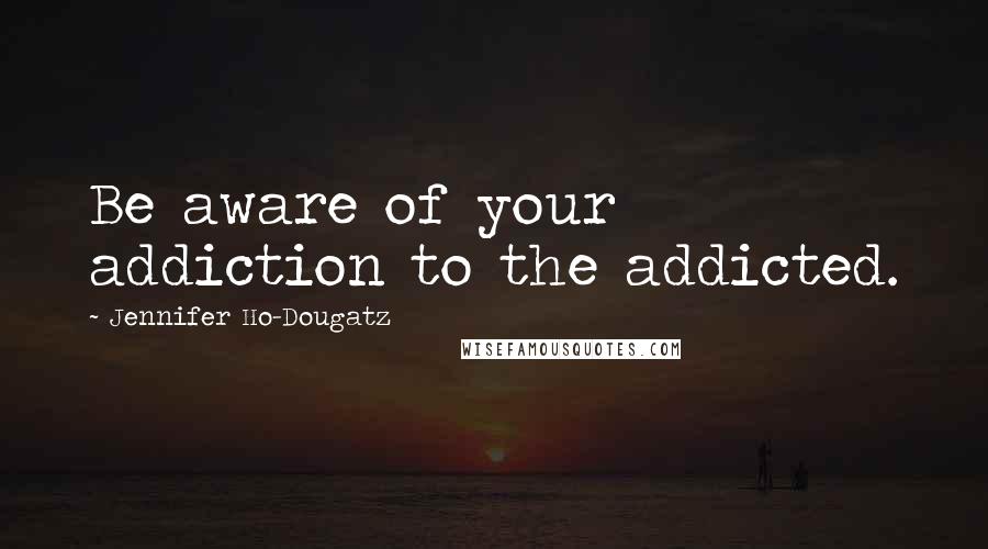 Jennifer Ho-Dougatz Quotes: Be aware of your addiction to the addicted.