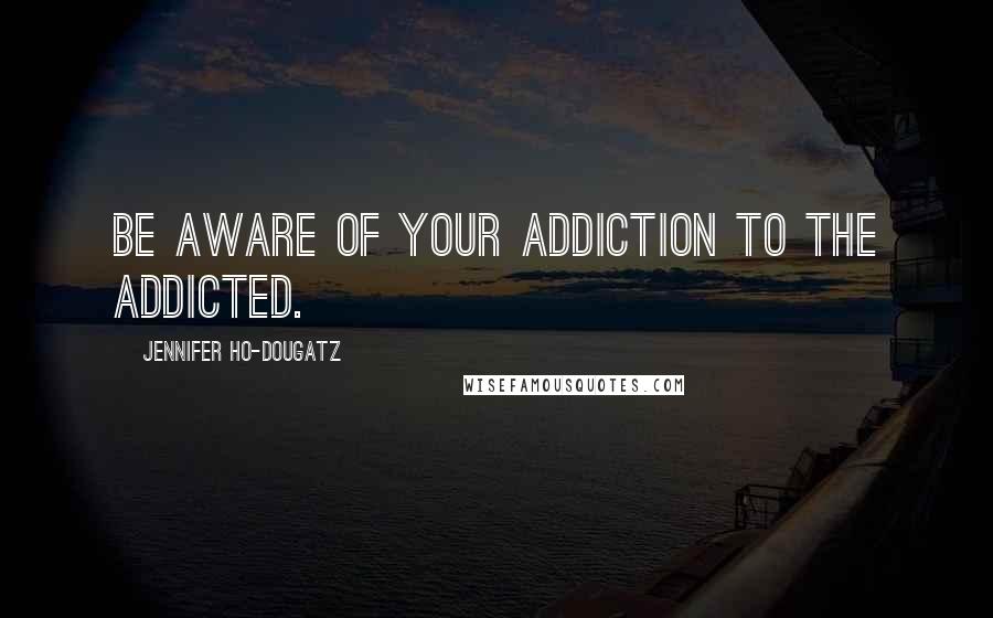 Jennifer Ho-Dougatz Quotes: Be aware of your addiction to the addicted.