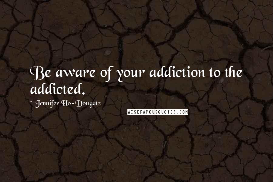 Jennifer Ho-Dougatz Quotes: Be aware of your addiction to the addicted.