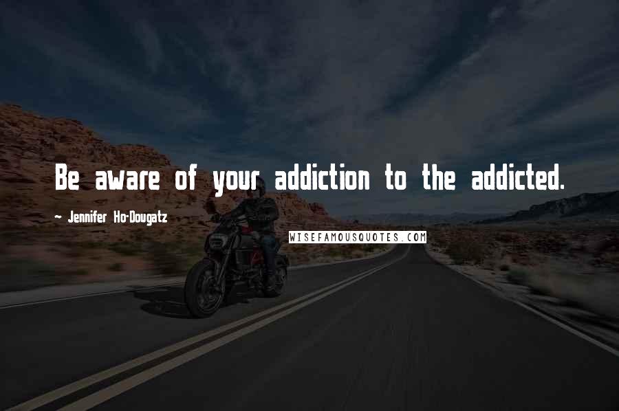 Jennifer Ho-Dougatz Quotes: Be aware of your addiction to the addicted.