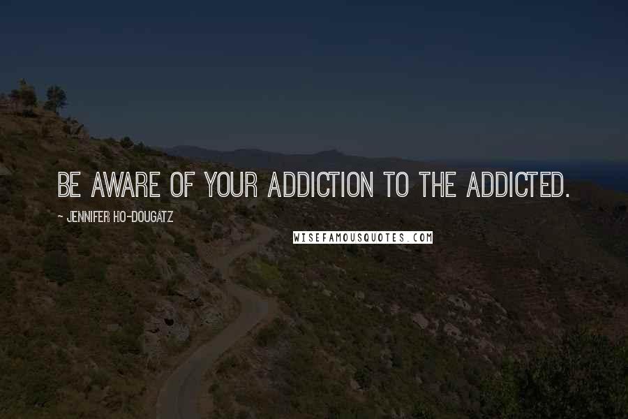 Jennifer Ho-Dougatz Quotes: Be aware of your addiction to the addicted.