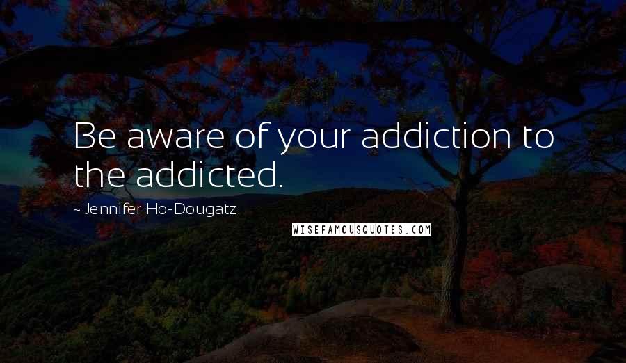 Jennifer Ho-Dougatz Quotes: Be aware of your addiction to the addicted.